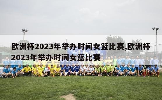 欧洲杯2023年举办时间女篮比赛,欧洲杯2023年举办时间女篮比赛