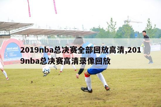 2019nba总决赛全部回放高清,2019nba总决赛高清录像回放