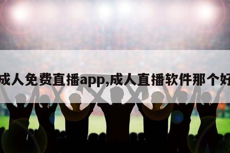 成人免费直播app,成人直播软件那个好